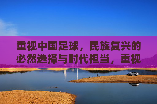 重视中国足球,民族复兴的必然选择与时代担当,重视中国足球,民族复兴的必然选择与时代担当