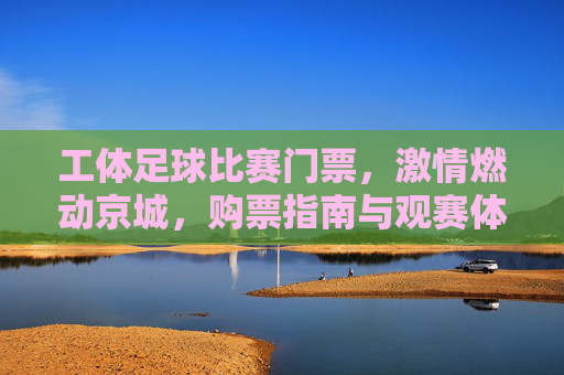 工体足球比赛门票,激情燃动京城,购票指南与观赛体验全解析,工体足球比赛门票,购票指南与观赛体验全解析