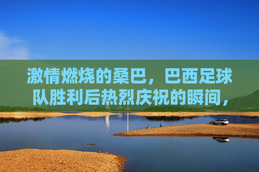 激情燃烧的桑巴,巴西足球队胜利后热烈庆祝的瞬间,激情燃烧的桑巴,巴西足球队胜利后热烈庆祝的瞬间