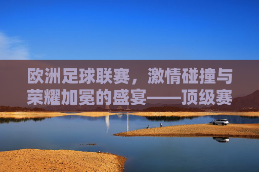 欧洲足球联赛，激情碰撞与荣耀加冕的盛宴——顶级赛事的魅力与时代变迁，欧洲足球联赛，激情碰撞与荣耀加冕的盛宴——顶级赛事的魅力与时代变迁