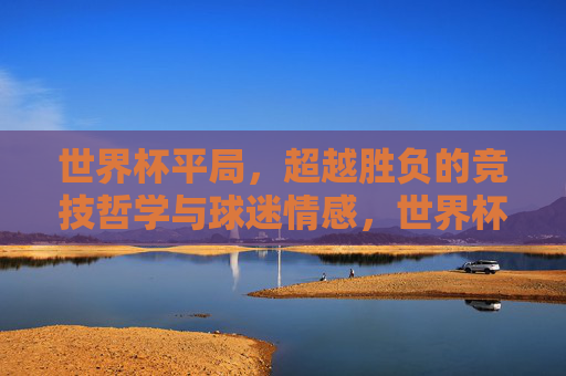 世界杯平局，超越胜负的竞技哲学与球迷情感，世界杯平局，超越胜负的竞技哲学与球迷情感