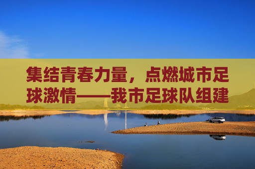集结青春力量，点燃城市足球激情——我市足球队组建工作全面铺开，集结青春力量，点燃城市足球激情——我市足球队组建工作全面铺开