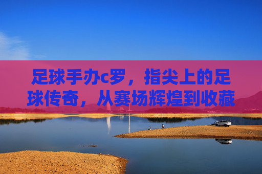 足球手办c罗,指尖上的足球传奇,从赛场辉煌到收藏界的潮流符号,足球手办c罗,指尖上的足球传奇,从赛场辉煌到收藏界的潮流符号