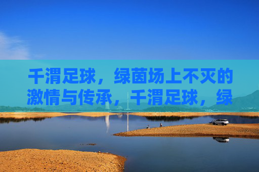 千渭足球,绿茵场上不灭的激情与传承,千渭足球,绿茵场上不灭的激情与传承