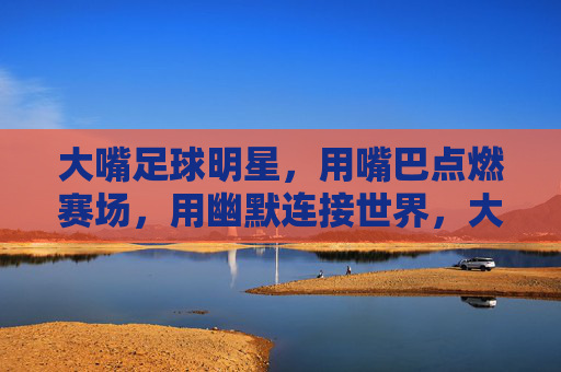 大嘴足球明星,用嘴巴点燃赛场,用幽默连接世界,大嘴足球明星,用嘴巴点燃赛场,以幽默连接世界