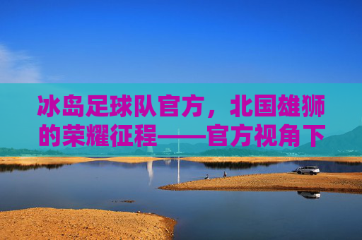 冰岛足球队官方，北国雄狮的荣耀征程——官方视角下的团队精神与足球梦想，冰岛足球队官方，北国雄狮的荣耀征程——官方视角下的团队精神与足球梦想