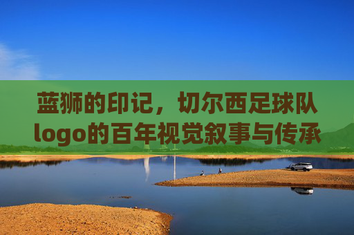 蓝狮的印记,切尔西足球队logo的百年视觉叙事与传承,蓝狮的印记,切尔西足球队logo的百年视觉叙事与传承