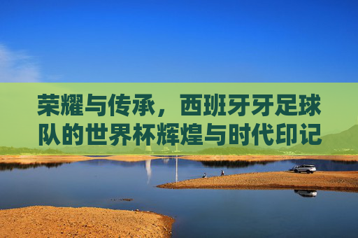 荣耀与传承，西班牙牙足球队的世界杯辉煌与时代印记，荣耀与传承，西班牙足球队的世界杯辉煌与时代印记