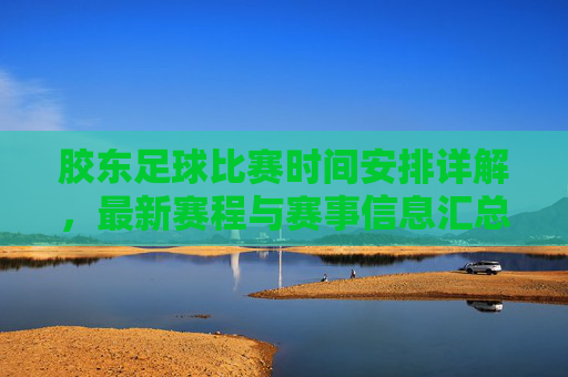 胶东足球比赛时间安排详解，最新赛程与赛事信息汇总，胶东足球比赛时间安排详解，最新赛程与赛事信息汇总