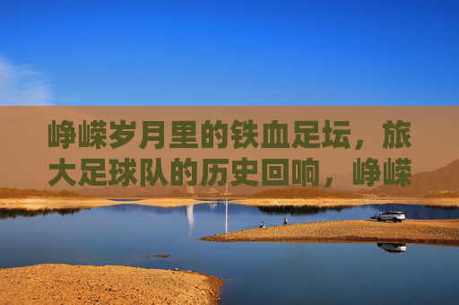 峥嵘岁月里的铁血足坛，旅大足球队的历史回响，峥嵘岁月里的铁血足坛，旅大足球队的历史回响