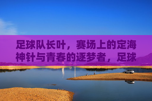 足球队长叶，赛场上的定海神针与青春的逐梦者，足球队长叶，赛场上的定海神针与青春逐梦者