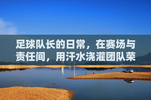 足球队长的日常，在赛场与责任间，用汗水浇灌团队荣光，足球队长的日常，在赛场与责任间，用汗水浇灌团队荣光