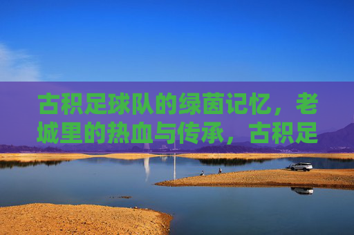古积足球队的绿茵记忆,老城里的热血与传承,古积足球队的绿茵记忆,老城里的热血与传承