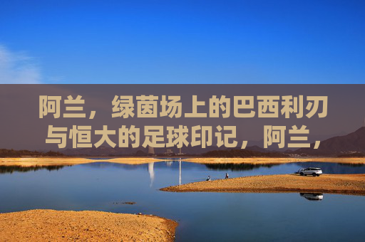 阿兰，绿茵场上的巴西利刃与恒大的足球印记，阿兰，绿茵场上的巴西利刃与恒大的足球印记