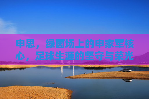 申思,绿茵场上的申家军核心,足球生涯的坚守与荣光,申思,绿茵场上的申家军核心,足球生涯的坚守与荣光