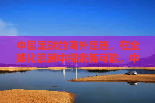 中国足球的海外足迹，在全球化浪潮中探索新可能，中国足球的海外足迹，在全球化浪潮中探索新可能