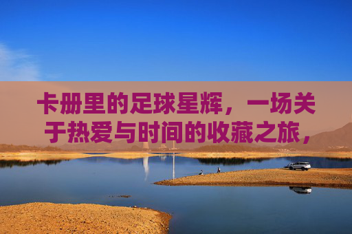 卡册里的足球星辉，一场关于热爱与时间的收藏之旅，卡册里的足球星辉，一场关于热爱与时间的收藏之旅