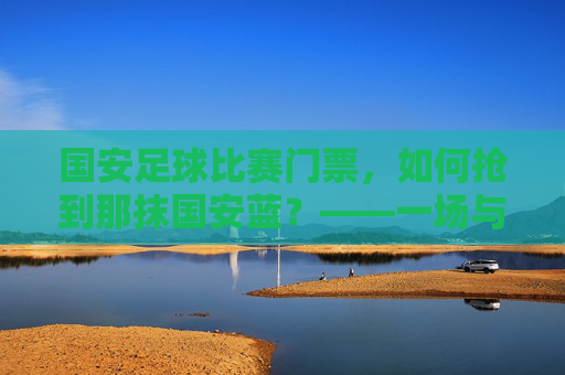 国安足球比赛门票,如何抢到那抹国安蓝?——一场与足球激情的门票争夺战,国安足球比赛门票,如何抢到那抹国安蓝?——一场与足球激情的门票争夺战