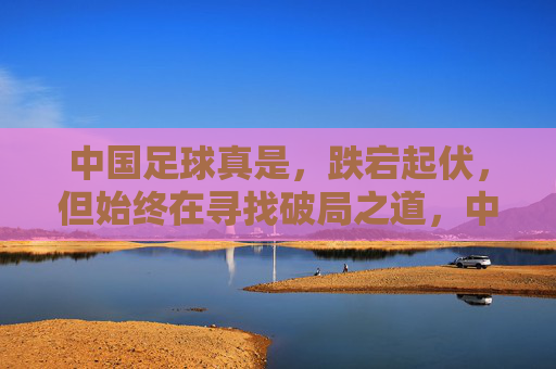 中国足球真是，跌宕起伏，但始终在寻找破局之道，中国足球，跌宕起伏，始终在寻找破局之道