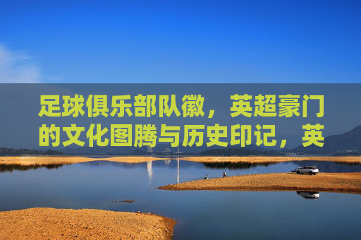 足球俱乐部队徽,英超豪门的文化图腾与历史印记,英超豪门队徽,文化图腾与历史印记