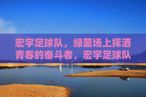 宏宇足球队,绿茵场上挥洒青春的奋斗者,宏宇足球队,绿茵场上挥洒青春的奋斗者