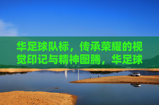 华足球队标,传承荣耀的视觉印记与精神图腾,华足球队标,传承荣耀的视觉印记与精神图腾