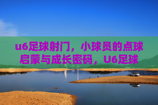 u6足球射门,小球员的点球启蒙与成长密码,U6足球射门,小球员的点球启蒙与成长密码