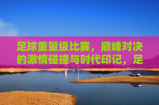 足球重量级比赛，巅峰对决的激情碰撞与时代印记，足球重量级比赛，巅峰对决的激情碰撞与时代印记