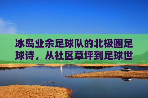 冰岛业余足球队的北极圈足球诗,从社区草坪到足球世界的意外闪光,冰岛业余足球队的北极圈足球诗,从社区草坪到足球世界的意外闪光
