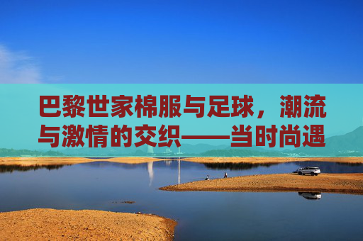 巴黎世家棉服与足球,潮流与激情的交织——当时尚遇上体育的热血,巴黎世家棉服与足球,潮流与激情的交织——当时尚遇上体育的热血