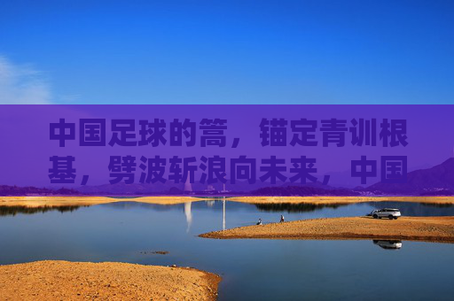中国足球的篙，锚定青训根基，劈波斩浪向未来，中国足球的篙，锚定青训根基，劈波斩浪向未来