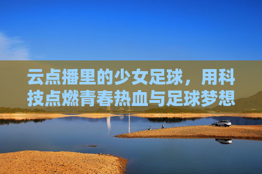 云点播里的少女足球，用科技点燃青春热血与足球梦想，云点播里的少女足球，用科技点燃青春热血与足球梦想