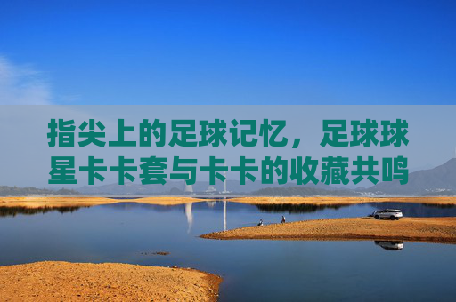 指尖上的足球记忆，足球球星卡卡套与卡卡的收藏共鸣，指尖上的足球记忆，卡卡球星卡套与收藏的共鸣