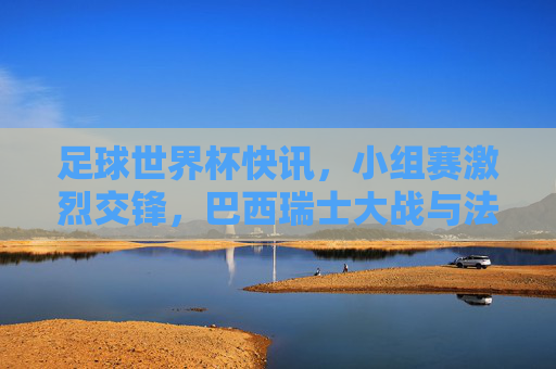 足球世界杯快讯，小组赛激烈交锋，巴西瑞士大战与法国澳大利亚对决亮点纷呈，足球世界杯小组赛激烈交锋，巴西瑞士大战与法国澳大利亚对决亮点纷呈