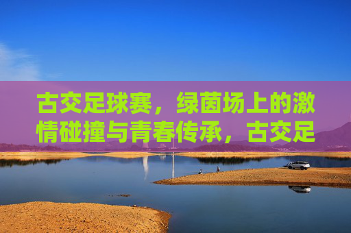 古交足球赛,绿茵场上的激情碰撞与青春传承,古交足球赛,绿茵场上的激情碰撞与青春传承