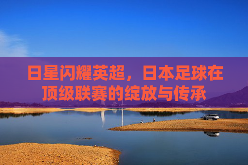 日星闪耀英超,日本足球在顶级联赛的绽放与传承