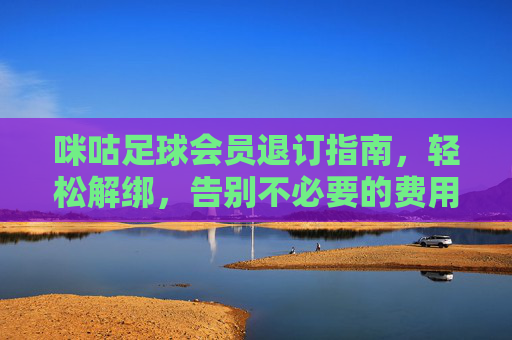 咪咕足球会员退订指南，轻松解绑，告别不必要的费用，咪咕足球会员退订指南，轻松解绑，告别不必要的费用