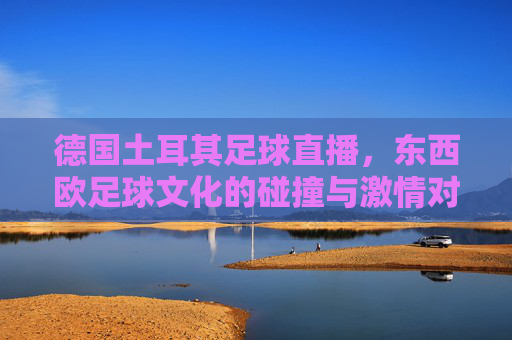 德国土耳其足球直播,东西欧足球文化的碰撞与激情对决