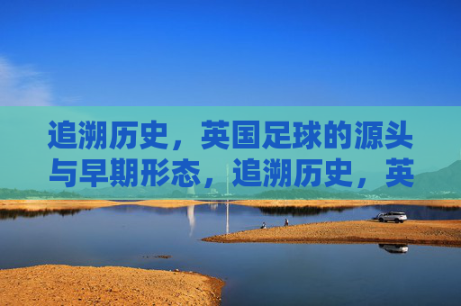 追溯历史,英国足球的源头与早期形态,追溯历史,英国足球的源头与早期形态