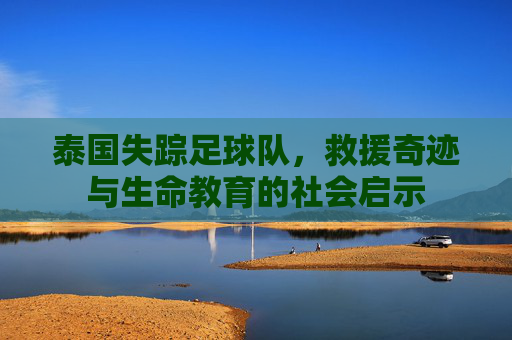 泰国失踪足球队，救援奇迹与生命教育的社会启示