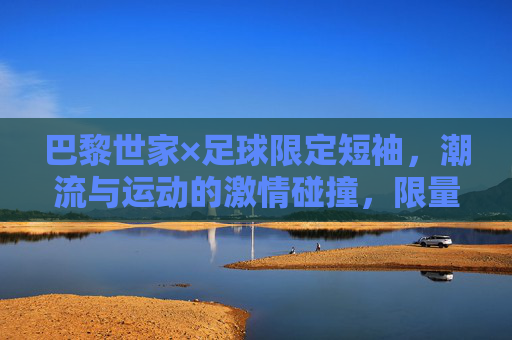 巴黎世家×足球限定短袖,潮流与运动的激情碰撞,限量款里的时尚宣言