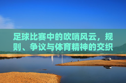 足球比赛中的吹哨风云，规则、争议与体育精神的交织