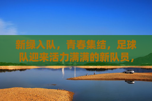 新绿入队，青春集结，足球队迎来活力满满的新队员，新绿入队，青春集结，足球队迎来活力满满新队员