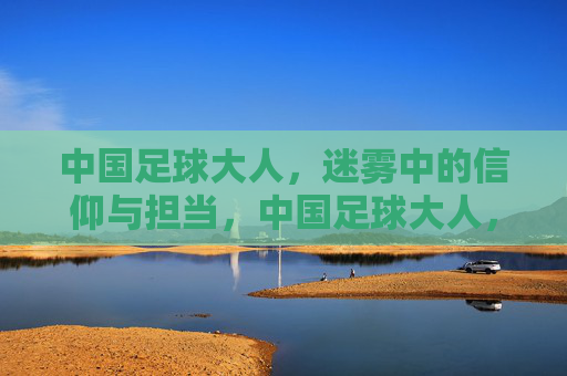 中国足球大人,迷雾中的信仰与担当,中国足球大人,迷雾中的信仰与担当