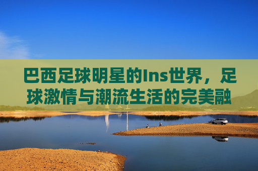 巴西足球明星的Ins世界,足球激情与潮流生活的完美融合