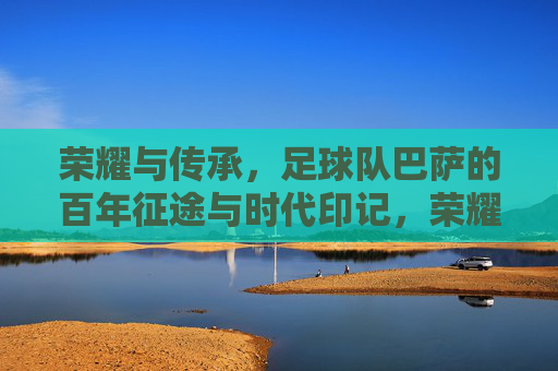 荣耀与传承，足球队巴萨的百年征途与时代印记，荣耀与传承，足球队巴萨的百年征途与时代印记