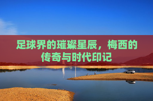 足球界的璀璨星辰,梅西的传奇与时代印记