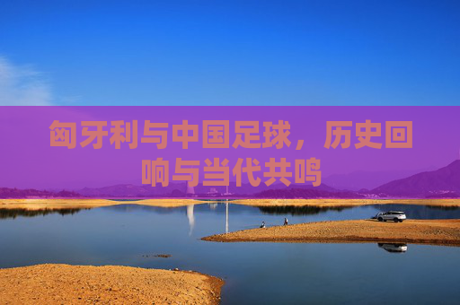 匈牙利与中国足球，历史回响与当代共鸣