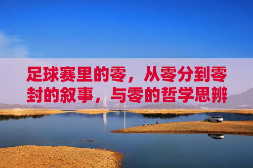 足球赛里的零,从零分到零封的叙事,与零的哲学思辨,足球赛场上的零,从零分到零封的叙事与哲学思辨