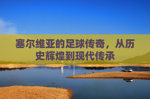 塞尔维亚的足球传奇，从历史辉煌到现代传承